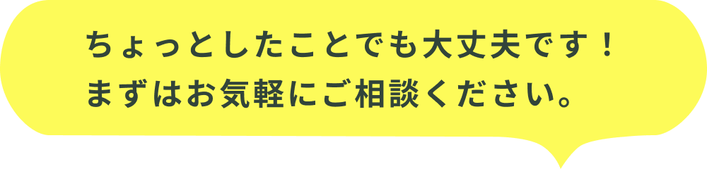 ちょっとしたことでも大丈夫です！まずはお気軽にご相談ください。